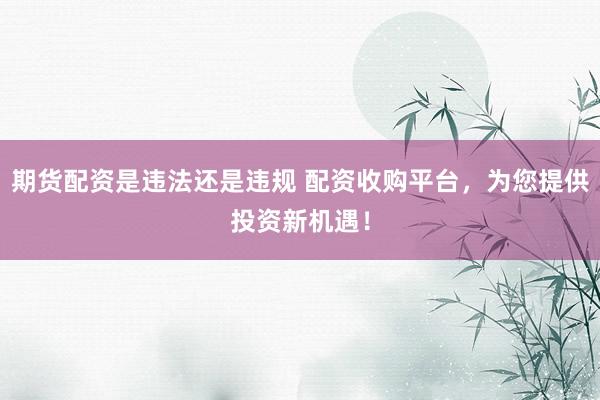 期货配资是违法还是违规 配资收购平台，为您提供投资新机遇！