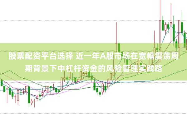 股票配资平台选择 近一年A股市场在宽幅震荡周期背景下中杠杆资金的风险管理实践路