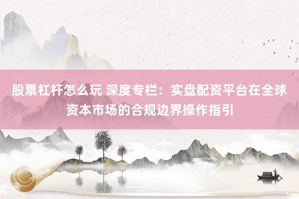股票杠杆怎么玩 深度专栏：实盘配资平台在全球资本市场的合规边界操作指引