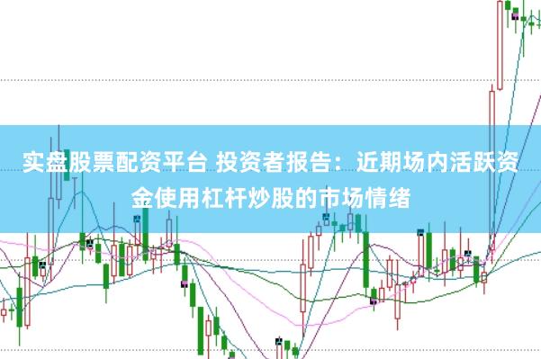 实盘股票配资平台 投资者报告：近期场内活跃资金使用杠杆炒股的市场情绪