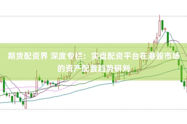 期货配资界 深度专栏：实盘配资平台在港股市场的资产配置趋势研判