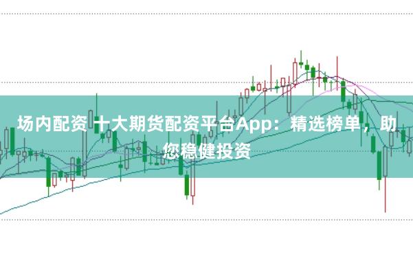 场内配资 十大期货配资平台App：精选榜单，助您稳健投资